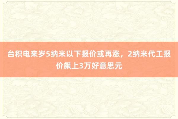 台积电来岁5纳米以下报价或再涨，2纳米代工报价飙上3万好意思元