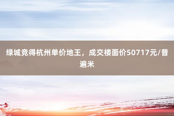 绿城竞得杭州单价地王，成交楼面价50717元/普遍米