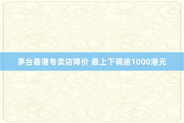 茅台香港专卖店降价 最上下调逾1000港元