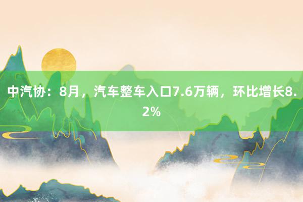 中汽协：8月，汽车整车入口7.6万辆，环比增长8.2%