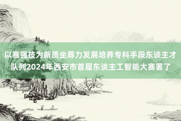 以赛强技为新质坐蓐力发展培养专科手段东谈主才队列2024年西安市首届东谈主工智能大赛罢了