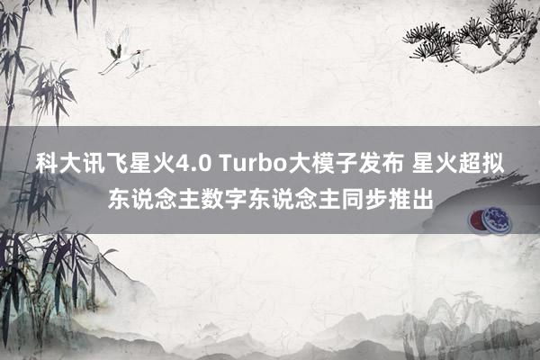 科大讯飞星火4.0 Turbo大模子发布 星火超拟东说念主数字东说念主同步推出