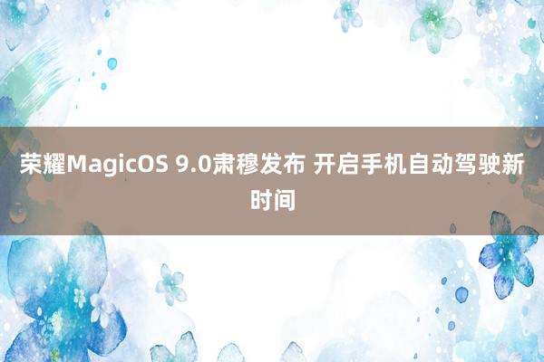 荣耀MagicOS 9.0肃穆发布 开启手机自动驾驶新时间