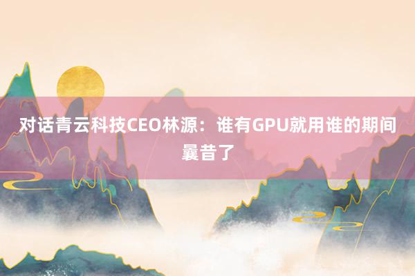 对话青云科技CEO林源：谁有GPU就用谁的期间曩昔了