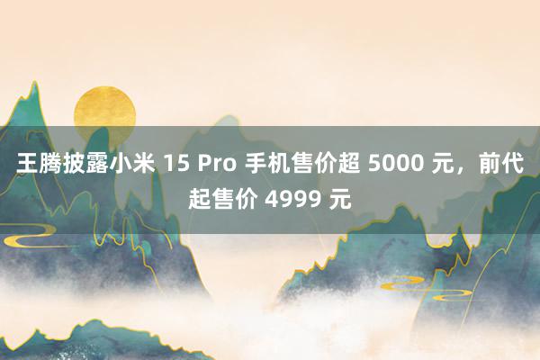 王腾披露小米 15 Pro 手机售价超 5000 元，前代起售价 4999 元