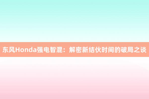 东风Honda强电智混：解密新结伙时间的破局之谈