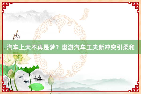 汽车上天不再是梦？遨游汽车工夫新冲突引柔和