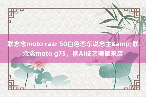 联念念moto razr 50白色恋东说念主&联念念moto g75，携AI技艺颠簸来袭