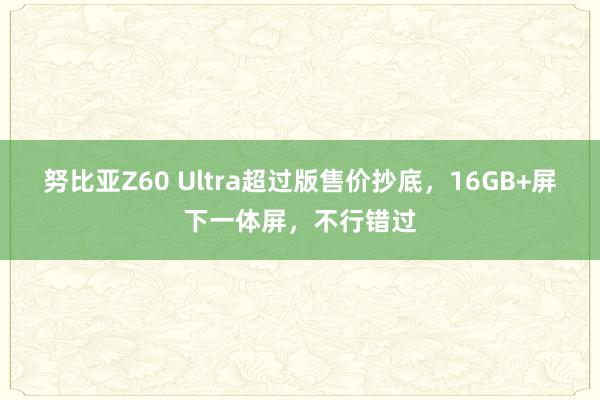 努比亚Z60 Ultra超过版售价抄底，16GB+屏下一体屏，不行错过