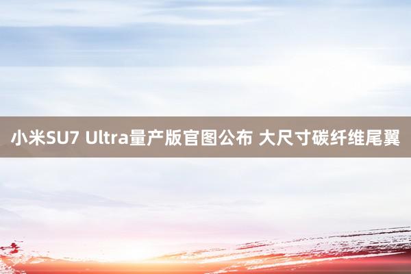 小米SU7 Ultra量产版官图公布 大尺寸碳纤维尾翼