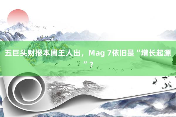 五巨头财报本周王人出，Mag 7依旧是“增长起源”？