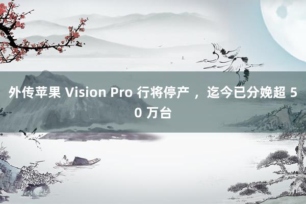 外传苹果 Vision Pro 行将停产 ，迄今已分娩超 50 万台