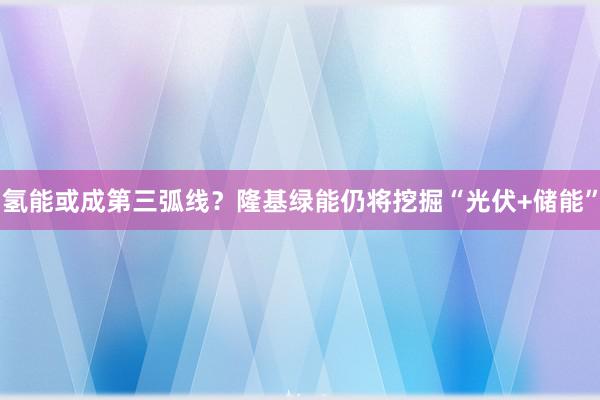 氢能或成第三弧线？隆基绿能仍将挖掘“光伏+储能”