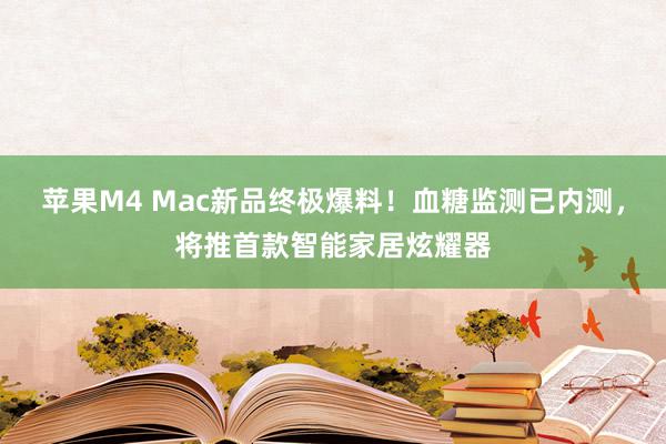 苹果M4 Mac新品终极爆料！血糖监测已内测，将推首款智能家居炫耀器