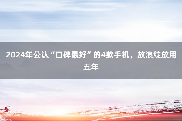 2024年公认“口碑最好”的4款手机，放浪绽放用五年