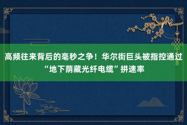 高频往来背后的毫秒之争！华尔街巨头被指控通过“地下荫藏光纤电缆”拼速率