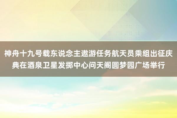 神舟十九号载东说念主遨游任务航天员乘组出征庆典在酒泉卫星发掷中心问天阁圆梦园广场举行