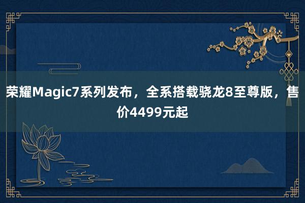 荣耀Magic7系列发布，全系搭载骁龙8至尊版，售价4499元起