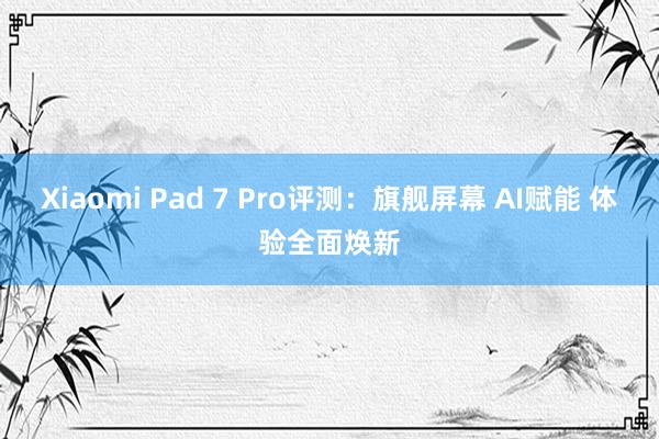 Xiaomi Pad 7 Pro评测：旗舰屏幕 AI赋能 体验全面焕新