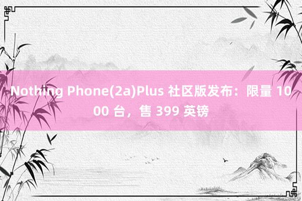 Nothing Phone(2a)Plus 社区版发布：限量 1000 台，售 399 英镑