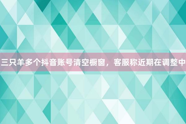 三只羊多个抖音账号清空橱窗，客服称近期在调整中