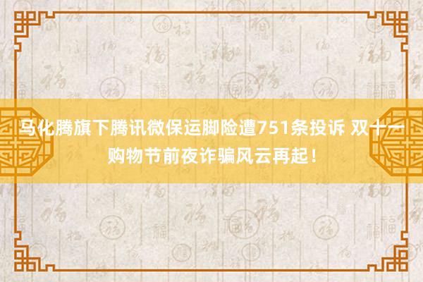 马化腾旗下腾讯微保运脚险遭751条投诉 双十一购物节前夜诈骗风云再起！