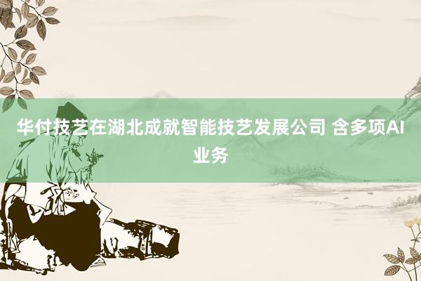 华付技艺在湖北成就智能技艺发展公司 含多项AI业务