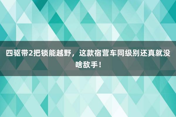 四驱带2把锁能越野，这款宿营车同级别还真就没啥敌手！