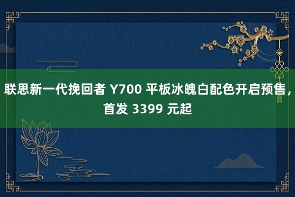 联思新一代挽回者 Y700 平板冰魄白配色开启预售，首发 3399 元起