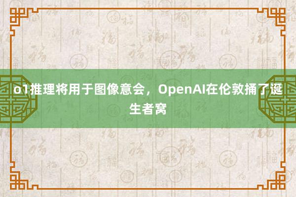 o1推理将用于图像意会，OpenAI在伦敦捅了诞生者窝