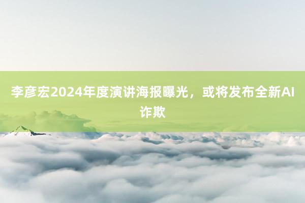 李彦宏2024年度演讲海报曝光，或将发布全新AI诈欺