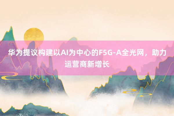 华为提议构建以AI为中心的F5G-A全光网，助力运营商新增长