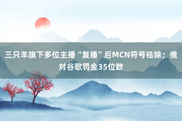 三只羊旗下多位主播“复播”后MCN符号袪除；俄对谷歌罚金35位数