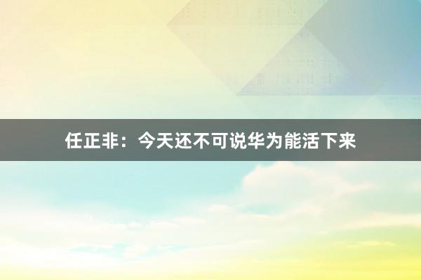 任正非：今天还不可说华为能活下来