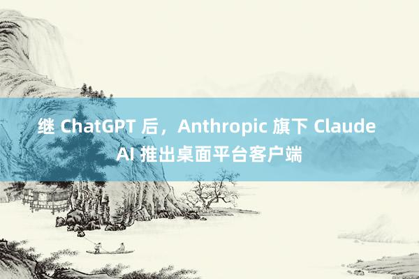 继 ChatGPT 后，Anthropic 旗下 Claude AI 推出桌面平台客户端