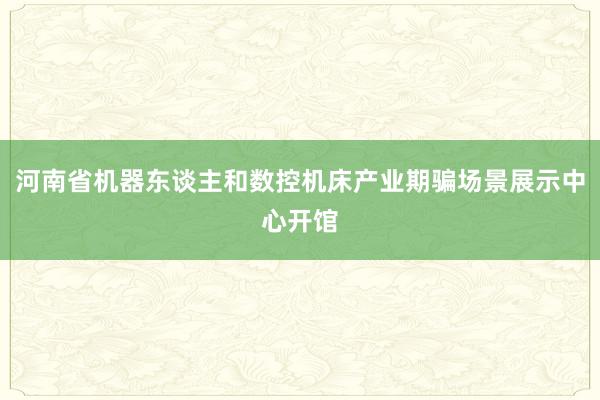 河南省机器东谈主和数控机床产业期骗场景展示中心开馆