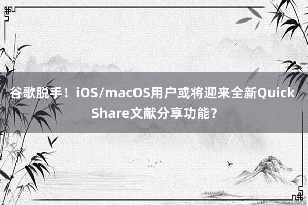 谷歌脱手！iOS/macOS用户或将迎来全新Quick Share文献分享功能？