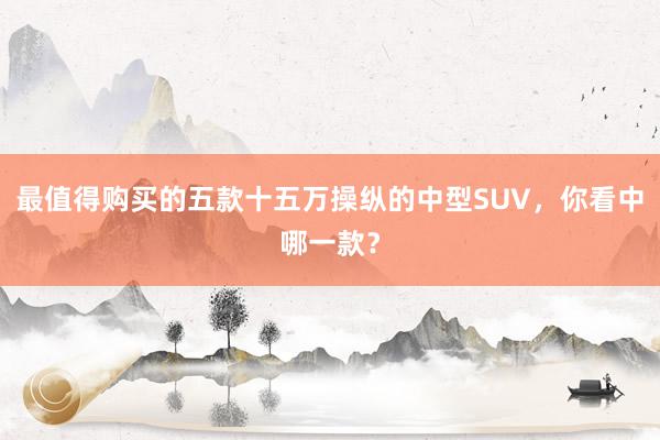 最值得购买的五款十五万操纵的中型SUV，你看中哪一款？