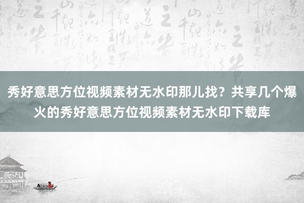 秀好意思方位视频素材无水印那儿找？共享几个爆火的秀好意思方位视频素材无水印下载库