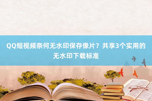 QQ短视频奈何无水印保存像片？共享3个实用的无水印下载标准