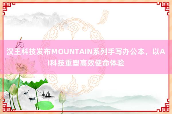 汉王科技发布MOUNTAIN系列手写办公本，以AI科技重塑高效使命体验