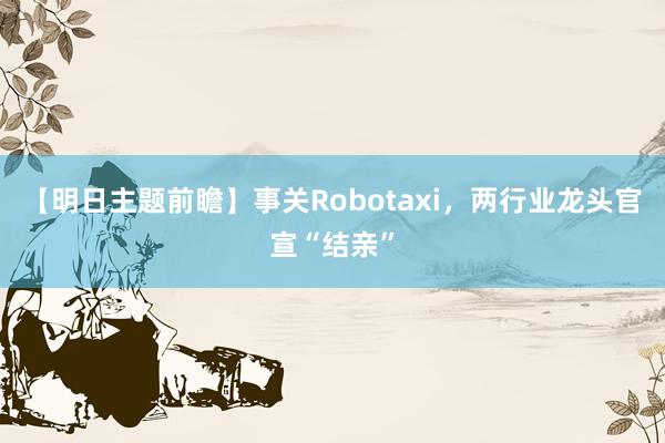 【明日主题前瞻】事关Robotaxi，两行业龙头官宣“结亲”