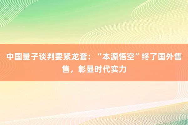 中国量子谈判要紧龙套：“本源悟空”终了国外售售，彰显时代实力