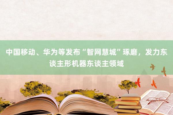 中国移动、华为等发布“智网慧城”琢磨，发力东谈主形机器东谈主领域