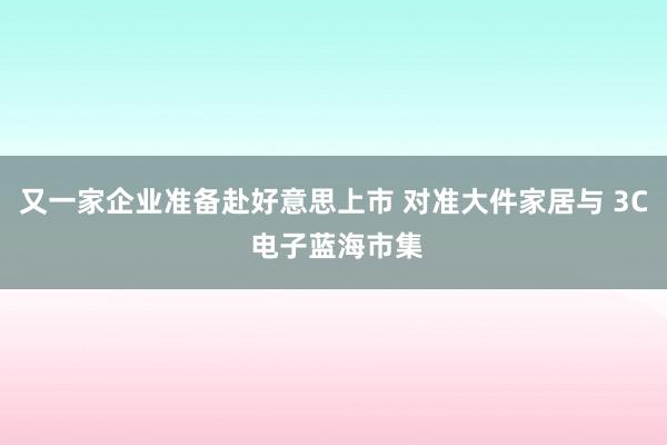 又一家企业准备赴好意思上市 对准大件家居与 3C 电子蓝海市集