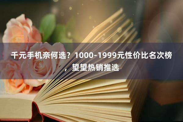 千元手机奈何选？1000-1999元性价比名次榜，望望热销推选