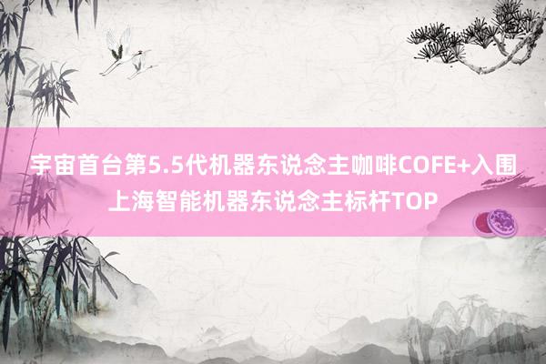 宇宙首台第5.5代机器东说念主咖啡COFE+入围上海智能机器东说念主标杆TOP