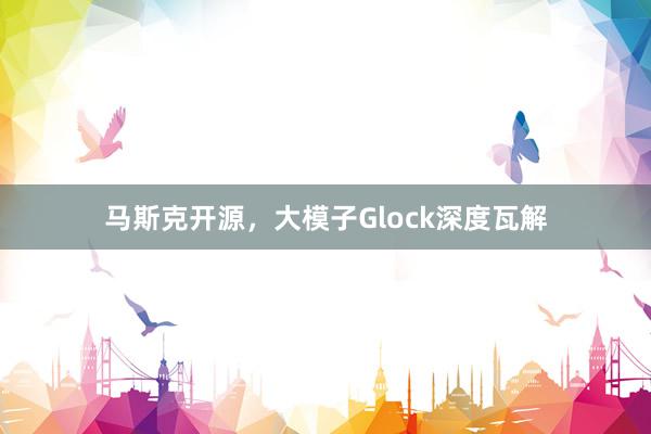 马斯克开源，大模子Glock深度瓦解