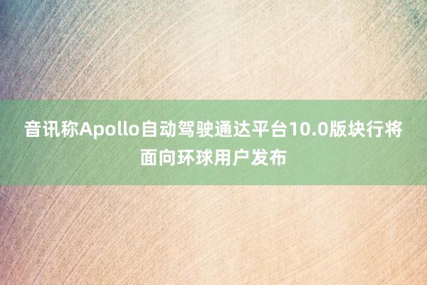 音讯称Apollo自动驾驶通达平台10.0版块行将面向环球用户发布