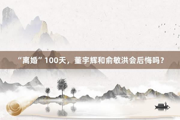 “离婚”100天，董宇辉和俞敏洪会后悔吗？